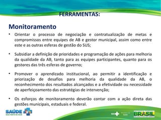 FERRAMENTAS: Monitoramento Orientar o processo de negociação e contratualização de metas e compromissos entre equipes de AB e gestor municipal, assim como entre este e as outras esferas de gestão do SUS;  Subsidiar a definição de prioridades e programação de ações para melhoria da qualidade da AB, tanto para as equipes participantes, quanto para os gestores das três esferas de governo;  Promover o aprendizado institucional, ao permitir a identificação e priorização de desafios para melhoria da qualidade da AB, o reconhecimento dos resultados alcançados e a efetividade ou necessidade de aperfeiçoamento das estratégias de intervenção; Os esforços de monitoramento deverão contar com a ação direta das gestões municipais, estaduais e federal. 