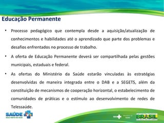 Educação Permanente Processo pedagógico que contempla desde a aquisição/atualização de conhecimentos e habilidades até o aprendizado que parte dos problemas e desafios enfrentados no processo de trabalho. A oferta de Educação Permanente deverá ser compartilhada pelas gestões municipais, estaduais e federal. As ofertas do Ministério da Saúde estarão vinculadas às estratégias desenvolvidas de maneira integrada entre o DAB e a SEGETS, além da constituição de mecanismos de cooperação horizontal, o estabelecimento de comunidades de práticas e o estímulo ao desenvolvimento de redes de Telessaúde. 