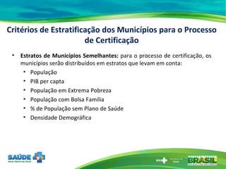 Estratos de Municípios Semelhantes:  para o processo de certificação, os municípios serão distribuídos em estratos que levam em conta: População PIB per capta População em Extrema Pobreza População com Bolsa Família % de População sem Plano de Saúde Densidade Demográfica Critérios de Estratificação dos Municípios para o Processo de Certificação 