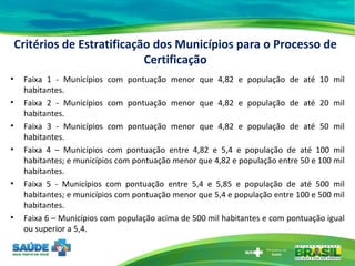 Critérios de Estratificação dos Municípios para o Processo de Certificação Faixa 1 - Municípios com pontuação menor que 4,82 e população de até 10 mil habitantes. Faixa 2 - Municípios com pontuação menor que 4,82 e população de até 20 mil habitantes. Faixa 3 - Municípios com pontuação menor que 4,82 e população de até 50 mil habitantes. Faixa 4 – Municípios com pontuação entre 4,82 e 5,4 e população de até 100 mil habitantes; e municípios com pontuação menor que 4,82 e população entre 50 e 100 mil habitantes. Faixa 5 - Municípios com pontuação entre 5,4 e 5,85 e população de até 500 mil habitantes; e municípios com pontuação menor que 5,4 e população entre 100 e 500 mil habitantes. Faixa 6 – Municípios com população acima de 500 mil habitantes e com pontuação igual ou superior a 5,4. 
