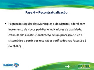 Fase 4 – Recontratualização Pactuação singular dos Municípios e do Distrito Federal com incremento de novos padrões e indicadores de qualidade, estimulando a institucionalização de um processo cíclico e sistemático a partir dos resultados verificados nas Fases 2 e 3 do PMAQ. 