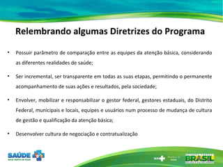 Relembrando algumas Diretrizes do Programa Possuir parâmetro de comparação entre as equipes da atenção básica, considerando as diferentes realidades de saúde; Ser incremental, ser transparente em todas as suas etapas, permitindo o permanente acompanhamento de suas ações e resultados, pela sociedade; Envolver, mobilizar e responsabilizar o gestor federal, gestores estaduais, do Distrito Federal, municipais e locais, equipes e usuários num processo de mudança de cultura de gestão e qualificação da atenção básica; Desenvolver cultura de negociação e contratualização 