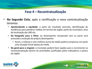 No Segundo Ciclo , após a certificação e nova contratualização teremos: Aprofundando a equidade : a partir do resultado concreto, identificação de tendências para ponderar médias em termos de região, porte do municípios, área de localização das UBS etc. Da fotografia para o filme:  ao desempenho comparado com os pares será acrescido a evolução do próprio desempenho Assim, o esforço e uma melhora acima da média poderá compensar em parte uma situação inicial abaixo da média  Do geral para o singular:  o município poderá fazer opções para o incremento na recontratualização dentro de prioridades justificadas pelos indicadores e pactos da região. Fase 4 – Recontratualização 