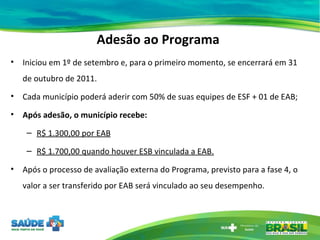 Adesão ao Programa Iniciou em 1º de setembro e, para o primeiro momento, se encerrará em 31 de outubro de 2011. Cada município poderá aderir com 50% de suas equipes de ESF + 01 de EAB; Após adesão, o município recebe: R$ 1.300,00 por EAB R$ 1.700,00 quando houver ESB vinculada a EAB. Após o processo de avaliação externa do Programa, previsto para a fase 4, o valor a ser transferido por EAB será vinculado ao seu desempenho. 