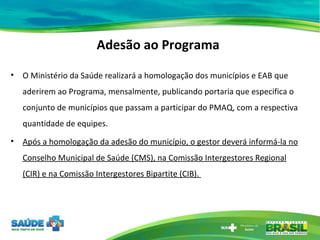 Adesão ao Programa O Ministério da Saúde realizará a homologação dos municípios e EAB que aderirem ao Programa, mensalmente, publicando portaria que especifica o conjunto de municípios que passam a participar do PMAQ, com a respectiva quantidade de equipes.  Após a homologação da adesão do município, o gestor deverá informá-la no Conselho Municipal de Saúde (CMS), na Comissão Intergestores Regional (CIR) e na Comissão Intergestores Bipartite (CIB).  