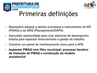 Primeiras definições
• Necessário adaptar e alinhar processos e instrumentos do MS
(PMAQ) e da SMS (Planejamento/DAPS)
• Aproveitar oportunidade para criar adicional de desempenho:
brecha para repensar financiamento e gestão do trabalho
• Construir um painel de monitoramento único para a APS
• Implantar PMAQ com filtro municipal: processo iterativo
de tradução do PMAQ e construção do modelo
assistencial
 