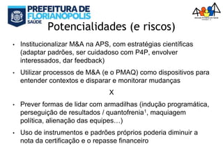 Potencialidades (e riscos)
• Institucionalizar M&A na APS, com estratégias científicas
(adaptar padrões, ser cuidadoso com P4P, envolver
interessados, dar feedback)
• Utilizar processos de M&A (e o PMAQ) como dispositivos para
entender contextos e disparar e monitorar mudanças
X
• Prever formas de lidar com armadilhas (indução programática,
perseguição de resultados / quantofrenia1, maquiagem
política, alienação das equipes…)
• Uso de instrumentos e padrões próprios poderia diminuir a
nota da certificação e o repasse financeiro
 