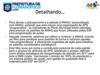 Detalhando…
• Para alinhar o planejamento e a adesão à PMAQ / autoavaliação
com AMAQ, evitando que esta induza uma organização de APS
“programática”, os indicadores do Pacto Municipal foram utilizados
para priorizar os padrões da AMAQ que foram utilizados pelas ESF
para programação de ações.
• Naquele momento, optamos por utilizar e “turbinar” a AMAQ, criando
um filtro para ponderar seus padrões de forma a valorizar aqueles
“não programáticos” e oferecendo sugestões de ação para trabalhar
os padrões considerados estratégicos.
• Este filtro levou em conta a contribuição potencial de cada padrão
para o alcance de atributos da APS, sobretudo o acesso, definido
como diretriz estratégica de reorganização da atenção em 2011 para
toda a SMS (visão: “oportunizar o acesso de 100% da população a
um sistema público de saúde, com gestão da qualidade total e
ordenado pela ESF até 2014”.)
 