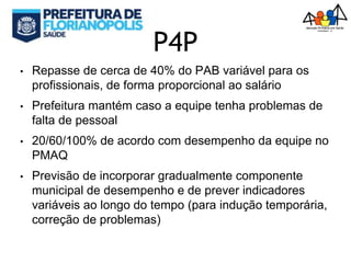 P4P
• Repasse de cerca de 40% do PAB variável para os
profissionais, de forma proporcional ao salário
• Prefeitura mantém caso a equipe tenha problemas de
falta de pessoal
• 20/60/100% de acordo com desempenho da equipe no
PMAQ
• Previsão de incorporar gradualmente componente
municipal de desempenho e de prever indicadores
variáveis ao longo do tempo (para indução temporária,
correção de problemas)
 