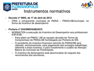 Instrumentos normativos
• Decreto nº 9905, de 17 de abril de 2012
• CRIA o componente municipal do PMAQ – PMAQ-AB/municipal, na
forma de incentivo de desempenho
• Portaria nº 024/SMS/GAB/2012
• NORMATIZA a execução do Incentivo de Desempenho aos profissionais
ESF/ESB.
• Para aderir ao PMAQ / AB as equipes deverão ter Termo de
Compromisso do PMAQ-AB homologado por Portaria do MS.
• O excedente do incentivo financeiro advindo do PMAQ/AB será
utilizado, exclusivamente, para pagamento dos encargos trabalhistas,
referente a esse incentivo, e para investimento e custeio da Atenção
Básica do município de Florianópolis.
• O incentivo de desempenho está desvinculado do reajuste dos
vencimentos dos servidores.
 