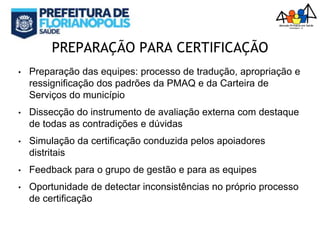 PREPARAÇÃO PARA CERTIFICAÇÃO
• Preparação das equipes: processo de tradução, apropriação e
ressignificação dos padrões da PMAQ e da Carteira de
Serviços do município
• Dissecção do instrumento de avaliação externa com destaque
de todas as contradições e dúvidas
• Simulação da certificação conduzida pelos apoiadores
distritais
• Feedback para o grupo de gestão e para as equipes
• Oportunidade de detectar inconsistências no próprio processo
de certificação
 