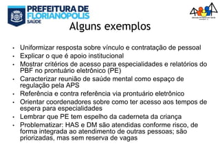 Alguns exemplos
• Uniformizar resposta sobre vínculo e contratação de pessoal
• Explicar o que é apoio institucional
• Mostrar critérios de acesso para especialidades e relatórios do
PBF no prontuário eletrônico (PE)
• Caracterizar reunião de saúde mental como espaço de
regulação pela APS
• Referência e contra referência via prontuário eletrônico
• Orientar coordenadores sobre como ter acesso aos tempos de
espera para especialidades
• Lembrar que PE tem espelho da caderneta da criança
• Problematizar: HAS e DM são atendidas conforme risco, de
forma integrada ao atendimento de outras pessoas; são
priorizadas, mas sem reserva de vagas
 