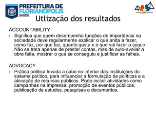 Utlização dos resultados
ACCOUNTABILITY
• Significa que quem desempenha funções de importância na
sociedade deve regularmente explicar o que anda a fazer,
como faz, por que faz, quanto gasta e o que vai fazer a seguir.
Não se trata apenas de prestar contas, mas de auto-avaliar a
obra feita, mostrar o que se conseguiu e justificar as falhas.
ADVOCACY
• Prática política levada a cabo no interior das instituições do
sistema político, para influenciar a formulação de políticas e a
alocação de recursos públicos. Pode incluir atividades como
campanhas na imprensa, promoção de eventos públicos,
publicação de estudos, pesquisas e documentos.
 