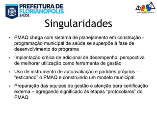 Singularidades
• PMAQ chega com sistema de planejamento em construção -
programação municipal de saúde se superpõe à fase de
desenvolvimento do programa
• Implantação crítica de adicional de desempenho: perspectiva
de melhorar utilização como ferramenta de gestão
• Uso de instrumento de autoavaliação e padrões próprios –
“esticando” o PMAQ e construindo um modelo municipal
• Preparação das equipes de gestão e atenção para certificação
externa – agregando significado às etapas “protocolares” do
PMAQ
 