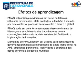 Efeitos de aprendizagem
• PMAQ potencializa movimentos em curso ou latentes,
influencia movimentos, afeta contextos, e também é afetado
por este contexto: processo iterativo entre o local e o global
• PMAQ pode ser uma ferramenta para desenvolvimento de
lideranças e envolvimento dos trabalhadores com a
construção cotidiana do modelo assistencial, facilitando a
implantação de inovações
• Momentos do PMAQ podem ser usados para construção de
governança participativa e processos de apoio institucional na
APS, ampliando pertinência, legitimidade e coerência das
ações gerenciais da gestão municipal
 