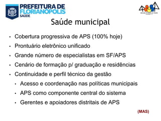 Saúde municipal
• Cobertura progressiva de APS (100% hoje)
• Prontuário eletrônico unificado
• Grande número de especialistas em SF/APS
• Cenário de formação p/ graduação e residências
• Continuidade e perfil técnico da gestão
• Acesso e coordenação nas políticas municipais
• APS como componente central do sistema
• Gerentes e apoiadores distritais de APS
(MAS)
 
