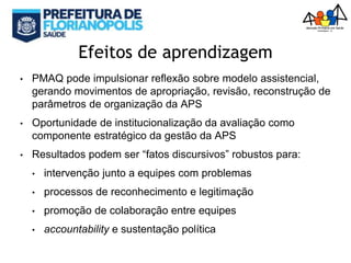 Efeitos de aprendizagem
• PMAQ pode impulsionar reflexão sobre modelo assistencial,
gerando movimentos de apropriação, revisão, reconstrução de
parâmetros de organização da APS
• Oportunidade de institucionalização da avaliação como
componente estratégico da gestão da APS
• Resultados podem ser “fatos discursivos” robustos para:
• intervenção junto a equipes com problemas
• processos de reconhecimento e legitimação
• promoção de colaboração entre equipes
• accountability e sustentação política
 