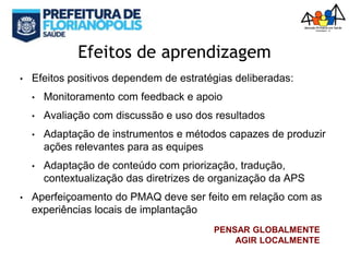 Efeitos de aprendizagem
• Efeitos positivos dependem de estratégias deliberadas:
• Monitoramento com feedback e apoio
• Avaliação com discussão e uso dos resultados
• Adaptação de instrumentos e métodos capazes de produzir
ações relevantes para as equipes
• Adaptação de conteúdo com priorização, tradução,
contextualização das diretrizes de organização da APS
• Aperfeiçoamento do PMAQ deve ser feito em relação com as
experiências locais de implantação
PENSAR GLOBALMENTE
AGIR LOCALMENTE
 