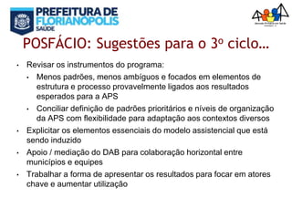 POSFÁCIO: Sugestões para o 3o ciclo…
• Revisar os instrumentos do programa:
• Menos padrões, menos ambíguos e focados em elementos de
estrutura e processo provavelmente ligados aos resultados
esperados para a APS
• Conciliar definição de padrões prioritários e níveis de organização
da APS com flexibilidade para adaptação aos contextos diversos
• Explicitar os elementos essenciais do modelo assistencial que está
sendo induzido
• Apoio / mediação do DAB para colaboração horizontal entre
municípios e equipes
• Trabalhar a forma de apresentar os resultados para focar em atores
chave e aumentar utilização
 