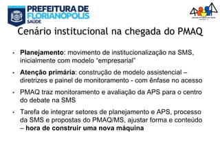 Cenário institucional na chegada do PMAQ
• Planejamento: movimento de institucionalização na SMS,
inicialmente com modelo “empresarial”
• Atenção primária: construção de modelo assistencial –
diretrizes e painel de monitoramento - com ênfase no acesso
• PMAQ traz monitoramento e avaliação da APS para o centro
do debate na SMS
• Tarefa de integrar setores de planejamento e APS, processo
da SMS e propostas do PMAQ/MS, ajustar forma e conteúdo
– hora de construir uma nova máquina
 