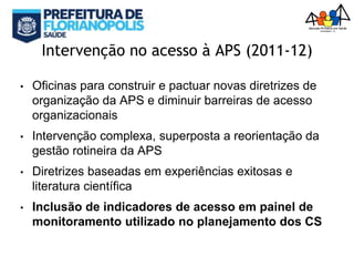 Intervenção no acesso à APS (2011-12)
• Oficinas para construir e pactuar novas diretrizes de
organização da APS e diminuir barreiras de acesso
organizacionais
• Intervenção complexa, superposta a reorientação da
gestão rotineira da APS
• Diretrizes baseadas em experiências exitosas e
literatura científica
• Inclusão de indicadores de acesso em painel de
monitoramento utilizado no planejamento dos CS
 