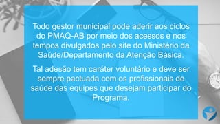 Todo gestor municipal pode aderir aos ciclos
do PMAQ-AB por meio dos acessos e nos
tempos divulgados pelo site do Ministério da
Saúde/Departamento da Atenção Básica.
Tal adesão tem caráter voluntário e deve ser
sempre pactuada com os profissionais de
saúde das equipes que desejam participar do
Programa.
 