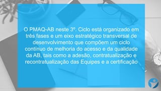 O PMAQ-AB neste 3º. Ciclo está organizado em
três fases e um eixo estratégico transversal de
desenvolvimento que compõem um ciclo
contínuo de melhoria do acesso e da qualidade
da AB, tais como a adesão, contratualização e
recontratualização das Equipes e a certificação
 