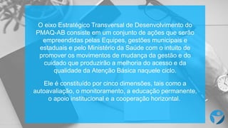 O eixo Estratégico Transversal de Desenvolvimento do
PMAQ-AB consiste em um conjunto de ações que serão
empreendidas pelas Equipes, gestões municipais e
estaduais e pelo Ministério da Saúde com o intuito de
promover os movimentos de mudança da gestão e do
cuidado que produzirão a melhoria do acesso e da
qualidade da Atenção Básica naquele ciclo.
Ele é constituído por cinco dimensões, tais como a
autoavaliação, o monitoramento, a educação permanente,
o apoio institucional e a cooperação horizontal.
 
