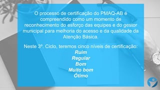 O processo de certificação do PMAQ-AB é
compreendido como um momento de
reconhecimento do esforço das equipes e do gestor
municipal para melhoria do acesso e da qualidade da
Atenção Básica.
Neste 3º. Ciclo, teremos cinco níveis de certificação:
Ruim
Regular
Bom
Muito bom
Ótimo
 