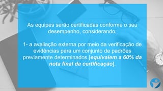As equipes serão certificadas conforme o seu
desempenho, considerando:
1- a avaliação externa por meio da verificação de
evidências para um conjunto de padrões
previamente determinados [equivalem a 60% da
nota final da certificação],
 