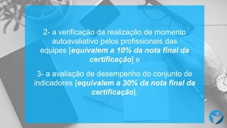 2- a verificação da realização de momento
autoavaliativo pelos profissionais das
equipes [equivalem a 10% da nota final da
certificação] e
3- a avaliação de desempenho do conjunto de
indicadores [equivalem a 30% da nota final da
certificação].
 