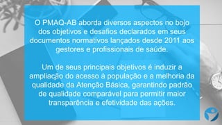 O PMAQ-AB aborda diversos aspectos no bojo
dos objetivos e desafios declarados em seus
documentos normativos lançados desde 2011 aos
gestores e profissionais de saúde.
Um de seus principais objetivos é induzir a
ampliação do acesso à população e a melhoria da
qualidade da Atenção Básica, garantindo padrão
de qualidade comparável para permitir maior
transparência e efetividade das ações.
 