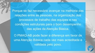 Porque se faz necessário avançar na melhoria das
relações entre as pessoas, na organização dos
processos de trabalho das equipes e nas
condições estruturais para o bom desempenho
das ações da Atenção Básica.
O PMAQ-AB pode fazer a diferença em favor de
uma Atenção Básica cada vez mais acreditada e
validada pelo povo.
 