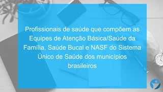 Profissionais de saúde que compõem as
Equipes de Atenção Básica/Saúde da
Família, Saúde Bucal e NASF do Sistema
Único de Saúde dos municípios
brasileiros
 