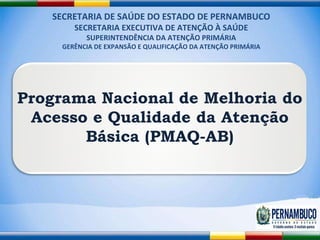 SECRETARIA DE SAÚDE DO ESTADO DE PERNAMBUCO SECRETARIA EXECUTIVA DE ATENÇÃO À SAÚDE SUPERINTENDÊNCIA DA ATENÇÃO PRIMÁRIA GERÊNCIA DE EXPANSÃO E QUALIFICAÇÃO DA ATENÇÃO PRIMÁRIA Programa Nacional de Melhoria do Acesso e Qualidade da Atenção Básica (PMAQ-AB) 