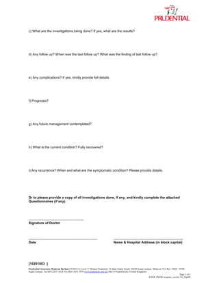 Prudential Assurance Malaysia Berhad (107655-U) Level 17 Menara Prudential, 10 Jalan Sultan Ismail, 50250 Kuala Lumpur, Malaysia. P.O.Box 10025, 50700
Kuala Lumpur. Tel (603) 2031 8228 Fax (603) 2032 3939 www.prudential.com.my Part of Prudential plc (United Kingdom)
Page 3 of 3
RAISE PMAR template version 2.0_Sept09
c) What are the investigations being done? If yes, what are the results?
d) Any follow up? When was the last follow up? What was the finding of last follow up?
e) Any complications? If yes, kindly provide full details.
f) Prognosis?
g) Any future management contemplated?
h) What is the current condition? Fully recovered?
i) Any recurrence? When and what are the symptomatic condition? Please provide details.
Dr to please provide a copy of all investigations done, if any, and kindly complete the attached
Questionnaires (if any).
………………………………………….
Signature of Doctor
……………………………………………………. ……………………………………………………..
Date Name & Hospital Address (in block capital)
[10201003 ]
 