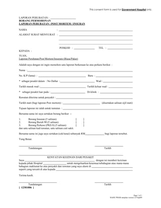 Page 1 of 1
RAISE PMAR template version 2.0 Sept09
LAPORAN PERUBATAN :
BORANG PERMOHONAN
LAPORAN PERUBATAN / POST MORTEM / INSURAN
NAMA :
ALAMAT SURAT MENYURAT :
POSKOD : TEL :
KEPADA :
TUAN,
Laporan Perubatan/Post Mortem/Insurans (Biasa/Pakar)
Adalah saya dengan ini ingin memohon satu laporan berkenaan ke atas perkara berikut :
Nama :
No. K/P (lama) : Baru :
* sebagai pesakit dalam : No Daftar : Wad :
Tarikh masuk wad : Tarikh keluar wad :
* sebagai pesakit luar pada : Di klinik :
Rawatan diterima untuk penyakit :
Tarikh mati (bagi laporan Post mortem) : (disertakan salinan sijil mati)
Tujuan laporan ini ialah untuk tuntutan :
Bersama-sama ini saya sertakan borang berikut :-
1. Borang Insuran (5 salinan) [ ]
2. Borang Buruh 90 (5 salinan) [ ]
3. Borang Perkeso (PKS 8) (5 salinan) [ ]
dan satu salinan kad rawatan, satu salinan cuti sakit.
Bersama-sama ini juga saya sertakan (cek/tunai) sebanyak RM bagi laporan tersebut.
Yang Benar.
Tandatangan Tarikh
KENYATAN KEIZINAN DARI PESAKIT
Saya dengan ini memberi keizinan
kepada pihak Hospital untuk mengeluarkan kesemua/sebahagian atau mana-mana
bahagian maklumat ke atas penyakit dan rawatan yang saya alami di
seperti yang tercatit di atas kepada
Terima kasih.
Tandatangan Tarikh
[ 12301006 ]
This consent form is used for Government Hospital only.
 