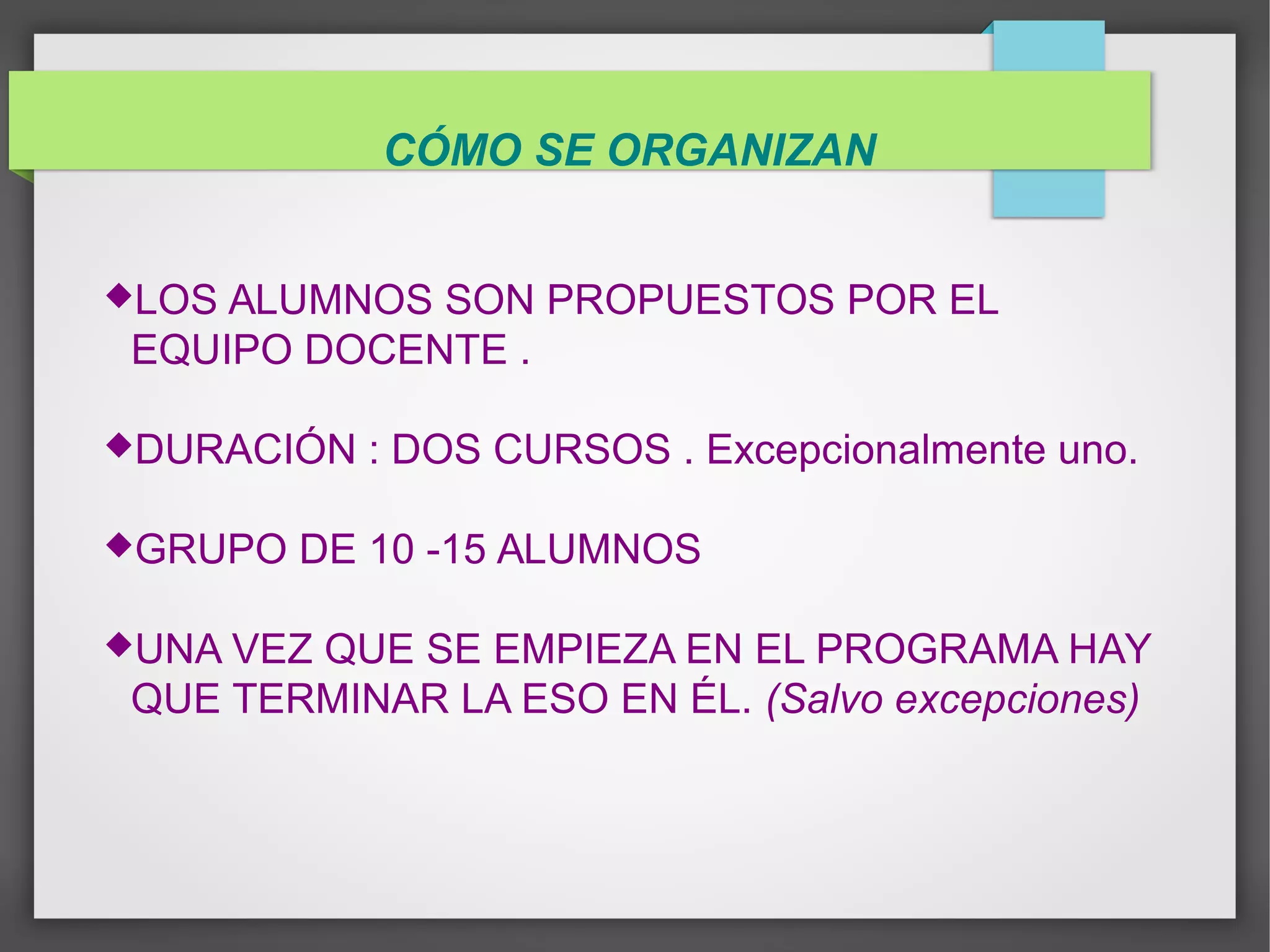 CÓMO SE ORGANIZAN
LOS ALUMNOS SON PROPUESTOS POR EL
EQUIPO DOCENTE .
DURACIÓN : DOS CURSOS . Excepcionalmente uno.
GRUPO DE 10 -15 ALUMNOS
UNA VEZ QUE SE EMPIEZA EN EL PROGRAMA HAY
QUE TERMINAR LA ESO EN ÉL. (Salvo excepciones)