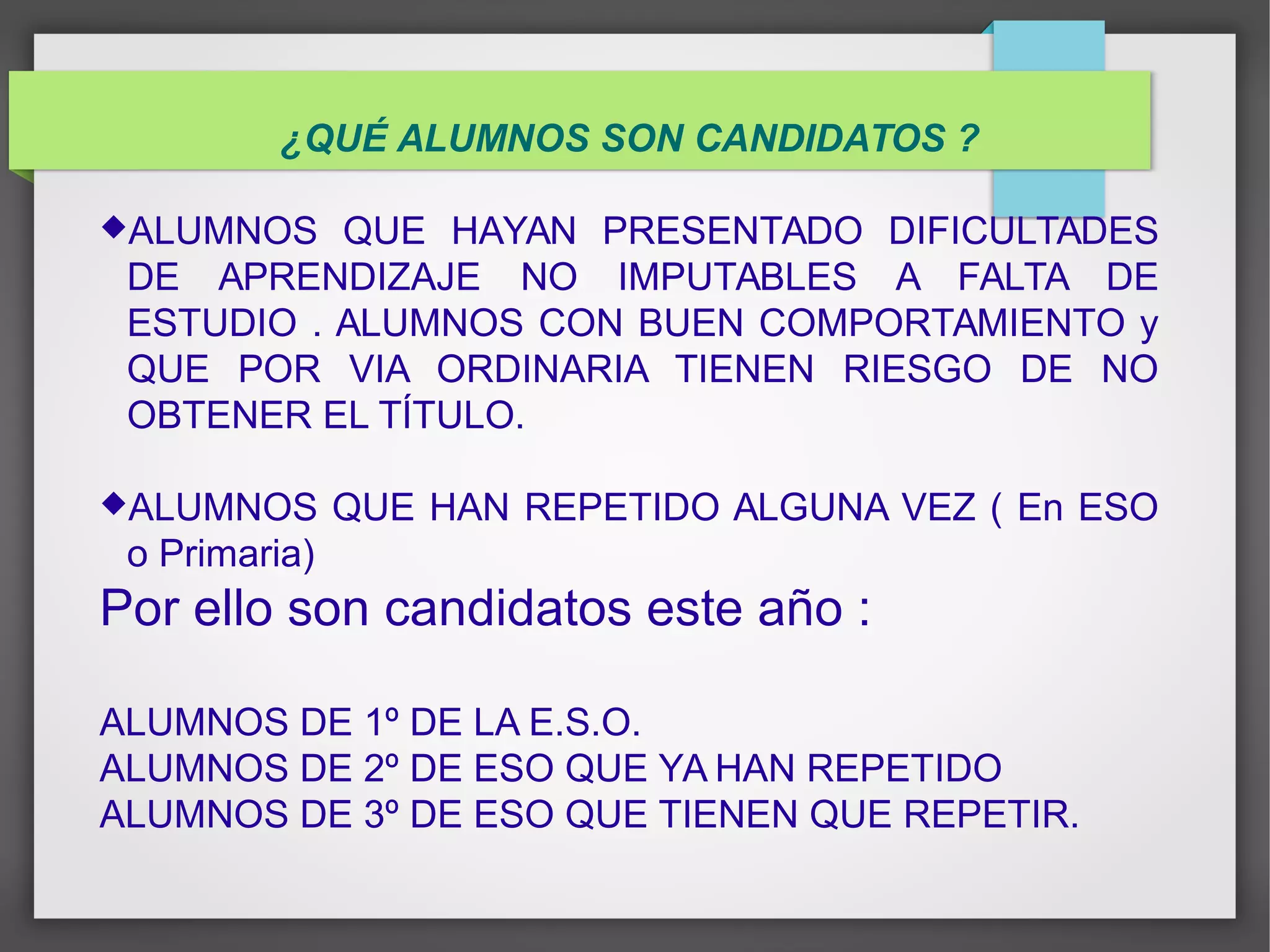 ¿QUÉ ALUMNOS SON CANDIDATOS ?
ALUMNOS QUE HAYAN PRESENTADO DIFICULTADES
DE APRENDIZAJE NO IMPUTABLES A FALTA DE
ESTUDIO . ALUMNOS CON BUEN COMPORTAMIENTO y
QUE POR VIA ORDINARIA TIENEN RIESGO DE NO
OBTENER EL TÍTULO.
ALUMNOS QUE HAN REPETIDO ALGUNA VEZ ( En ESO
o Primaria)
Por ello son candidatos este año :
ALUMNOS DE 1º DE LA E.S.O.
ALUMNOS DE 2º DE ESO QUE YA HAN REPETIDO
ALUMNOS DE 3º DE ESO QUE TIENEN QUE REPETIR.