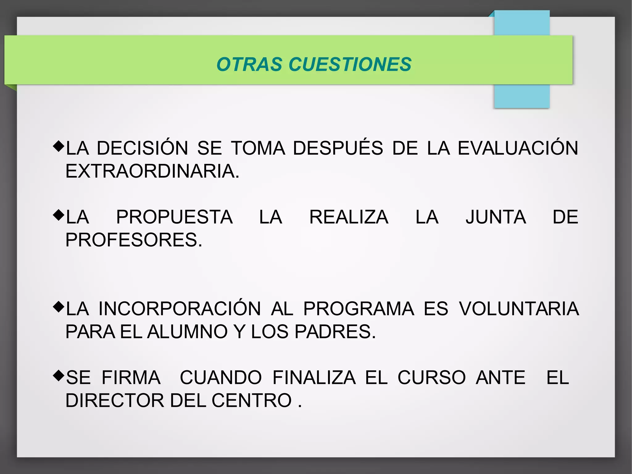 OTRAS CUESTIONES
LA DECISIÓN SE TOMA DESPUÉS DE LA EVALUACIÓN
EXTRAORDINARIA.
LA PROPUESTA LA REALIZA LA JUNTA DE
PROFESORES.
LA INCORPORACIÓN AL PROGRAMA ES VOLUNTARIA
PARA EL ALUMNO Y LOS PADRES.
SE FIRMA CUANDO FINALIZA EL CURSO ANTE EL
DIRECTOR DEL CENTRO .