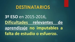 DESTINATARIOS
3º ESO en 2015-2016,
Dificultades relevantes de
aprendizaje no imputables a
falta de estudio o esfuerzo.
 