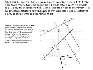 São dadas duas rectas oblíquas,  m  e  n . A recta  m  contém o ponto  A  (4; 4; 2) e o seu traço frontal tem 0 cm de abcissa e 4 cm de cota. A recta  n  é paralela ao β 2,4 , o seu traço horizontal tem –3 cm de abcissa e 4 cm de afastamento e a sua projecção horizontal faz um ângulo de 60º (a.d.) com o eixo  x.  Determina a  V.G.  do ângulo entre as duas rectas,  m  e  n . m 2  m 1  n 1  n 2  Primeiro é necessário obter uma recta  n ’ paralela à recta  n  e concorrentes com a recta  m , no pontoqualquer  P  da recta  m .  Para determinar a  V.G.  do ângulo entre as duas rectas  n’  e  p  é necessário rebater o plano formado pelas duas rectas para um plano horizontal υ.  A  V.G.  está no ângulo menor formado entre  n’ r  e  p r , com o vértice em  P r . n’ 1  n’ 2  (f υ )  ≡  e 2 e 1 ≡   A r ≡   B r m r  n’ r  αº x y   ≡  z A 1 A 2 F 2 F 1 H 1 H 2 P 1 P 2 B 1 B 2 P r1 P r 