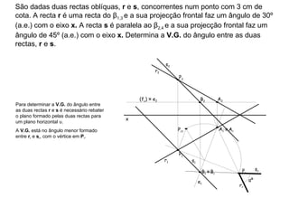 São dadas duas rectas oblíquas,  r  e  s , concorrentes num ponto com 3 cm de cota. A recta  r  é uma recta do β 1,3  e a sua projecção frontal faz um ângulo de 30º (a.e.) com o eixo  x.  A recta  s  é paralela ao β 2,4  e a sua projecção frontal faz um ângulo de 45º (a.e.) com o eixo  x.  Determina a  V.G.  do ângulo entre as duas rectas,  r  e  s . r 2  r 1  s 2  s 1  Para determinar a  V.G.  do ângulo entre as duas rectas  r  e  s  é necessário rebater o plano formado pelas duas rectas para um plano horizontal υ.  A  V.G.  está no ângulo menor formado entre  r r  e  s r , com o vértice em  P r . (f υ )  ≡  e 2 e 1 ≡   A r ≡   B r r r  s r  αº x P 1 P 2 A 1 A 2 B 1 B 2 P r1 P r 