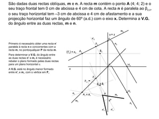 São dadas duas rectas oblíquas,  m  e  n . A recta  m  contém o ponto  A  (4; 4; 2) e o seu traço frontal tem 0 cm de abcissa e 4 cm de cota. A recta  n  é paralela ao β 2,4 , o seu traço horizontal tem –3 cm de abcissa e 4 cm de afastamento e a sua projecção horizontal faz um ângulo de 60º (a.d.) com o eixo  x.  Determina a  V.G.  do ângulo entre as duas rectas,  m  e  n . m 2  m 1  n 1  n 2  Primeiro é necessário obter uma recta  n ’ paralela à recta  n  e concorrentes com a recta  m , no pontoqualquer  P  da recta  m .  Para determinar a  V.G.  do ângulo entre as duas rectas  n’  e  m,  é necessário rebater o plano formado pelas duas rectas para um plano horizontal υ.  A  V.G.  está no ângulo menor formado entre  n’ r  e  m r , com o vértice em  P r . n’ 1  n’ 2  (f υ )  ≡  e 2 e 1 ≡   A r ≡   B r m r  n’ r  αº x y   ≡  z A 1 A 2 F 2 F 1 H 1 H 2 P 1 P 2 B 1 B 2 P r1 P r 