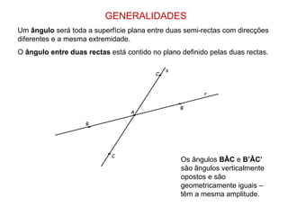 GENERALIDADES Um  ângulo  será toda a superfície plana entre duas semi-rectas com direcções diferentes e a mesma extremidade. O  ângulo entre duas rectas  está contido no plano definido pelas duas rectas.  s r A B B’ C C’ Os ângulos  BÂC  e  B’ÂC’  são ângulos verticalmente opostos e são geometricamente iguais – têm a mesma amplitude. 