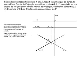 São dadas duas rectas horizontais,  h  e  h ’. A recta  h  faz um ângulo de 30º (a.d.) com o Plano Frontal de Projecção, e contém o ponto  A  (2; 2; 2). A recta  h’  faz um ângulo de 30º (a.e.) com o Plano Frontal de Projecção, e contém o ponto  B  (0; 2; 4). Determina a  V.G.  do ângulo entre as duas rectas,  h  e  h ’ . h 2 h 1 h’ 2 h’ 1 Para transformar duas rectas horizontais enviesadas, é necessário obter uma recta  h’’  paralela à recta  h ’  e concorrentes com a recta  h , no ponto  P .  A  V.G.  do ângulo entre as duas rectas  h  e  h’’  está no ângulo menor formado entre  h 1  e  h ’’ 1 , com o vértice em  P 1 . ≡   h’’ 2  ≡   h’’ 1  αº x y   ≡  z A 1 A 2 B 1 B 2 P 1 P 2 