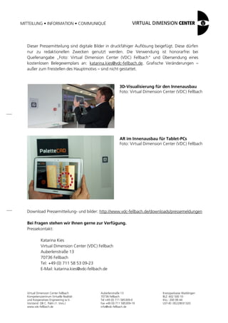 MITTEILUNG • INFORMATION • COMMUNIQUÉ
Virtual Dimension Center Fellbach
Kompetenzzentrum Virtuelle Realität
und Kooperatives Engineering w.V.
Vorstand: OB C. Palm (1. Vors.)
www.vdc-fellbach.de
Auberlenstraße 13
70736 Fellbach
Tel +49 (0) 711 585309-0
Fax +49 (0) 711 585309-19
info@vdc-fellbach.de
Kreissparkasse Waiblingen
BLZ: 602 500 10
Kto.: 200 99 44
UST-ID: DE229031320
Dieser Pressemitteilung sind digitale Bilder in druckfähiger Auflösung beigefügt. Diese dürfen
nur zu redaktionellen Zwecken genutzt werden. Die Verwendung ist honorarfrei bei
Quellenangabe „Foto: Virtual Dimension Center (VDC) Fellbach“ und Übersendung eines
kostenlosen Belegexemplars an: katarina.kies@vdc-fellbach.de. Grafische Veränderungen –
außer zum Freistellen des Hauptmotivs – sind nicht gestattet.
Download Pressemitteilung- und bilder: http://www.vdc-fellbach.de/downloads/pressemeldungen
Bei Fragen stehen wir Ihnen gerne zur Verfügung.
Pressekontakt:
Katarina Kies
Virtual Dimension Center (VDC) Fellbach
Auberlenstraße 13
70736 Fellbach
Tel: +49 (0) 711 58 53 09-23
E-Mail: katarina.kies@vdc-fellbach.de
3D-Visualisierung für den Innenausbau
Foto: Virtual Dimension Center (VDC) Fellbach
AR im Innenausbau für Tablet-PCs
Foto: Virtual Dimension Center (VDC) Fellbach
 
