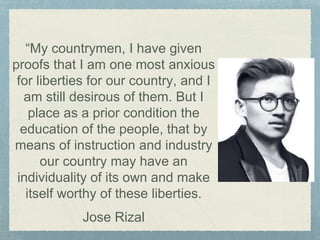 “My countrymen, I have given
proofs that I am one most anxious
for liberties for our country, and I
am still desirous of them. But I
place as a prior condition the
education of the people, that by
means of instruction and industry
our country may have an
individuality of its own and make
itself worthy of these liberties.
Jose Rizal
 