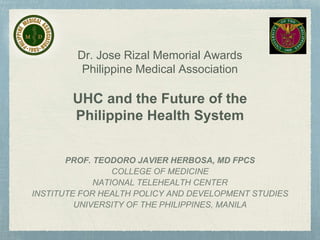 Dr. Jose Rizal Memorial Awards
Philippine Medical Association
UHC and the Future of the
Philippine Health System
PROF. TEODORO JAVIER HERBOSA, MD FPCS
COLLEGE OF MEDICINE
NATIONAL TELEHEALTH CENTER
INSTITUTE FOR HEALTH POLICY AND DEVELOPMENT STUDIES
UNIVERSITY OF THE PHILIPPINES, MANILA
 