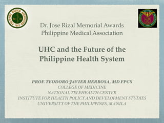 Dr. Jose Rizal Memorial Awards!
Philippine Medical Association!
!
UHC and the Future of the !
Philippine Health System
PROF. TEODORO JAVIER HERBOSA, MD FPCS
COLLEGE OF MEDICINE!
NATIONAL TELEHEALTH CENTER!
INSTITUTE FOR HEALTH POLICYAND DEVELOPMENT STUDIES!
UNIVERSITY OF THE PHILIPPINES, MANILA
 